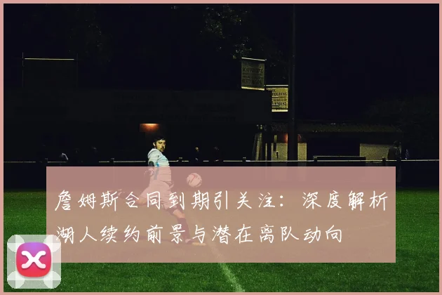 詹姆斯合同到期引关注：深度解析湖人续约前景与潜在离队动向