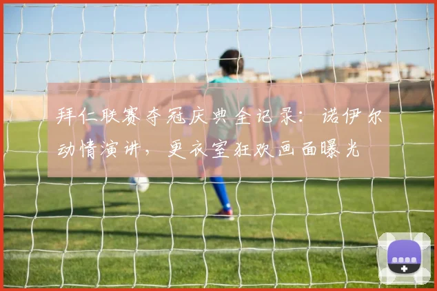 拜仁联赛夺冠庆典全记录：诺伊尔动情演讲，更衣室狂欢画面曝光