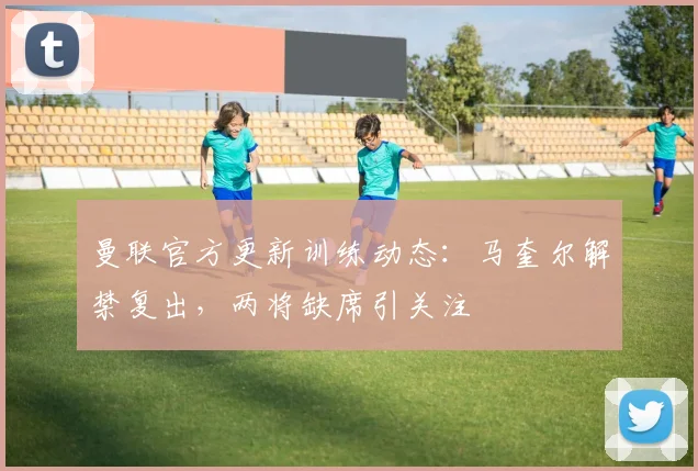 曼联官方更新训练动态：马奎尔解禁复出，两将缺席引关注