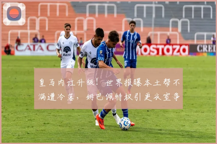 皇马内讧升级!世界报曝本土帮不满遭冷落,姆巴佩特权引更衣室争议