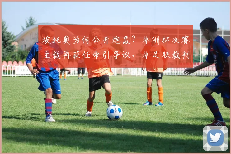埃托奥为何公开炮轰？非洲杯决赛主裁再获任命引争议，非足联裁判风波详解