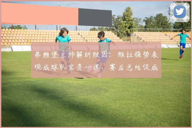 弗赖堡主帅解析败因：维拉强势表现成球队宝贵一课，赛后总结促成长