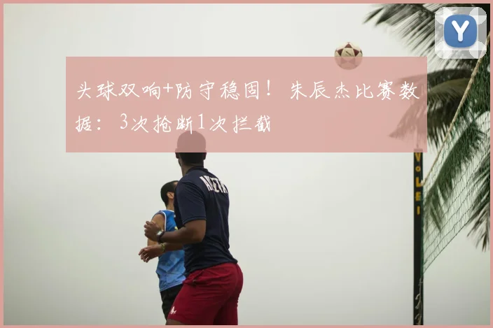 头球双响+防守稳固！朱辰杰比赛数据：3次抢断1次拦截
