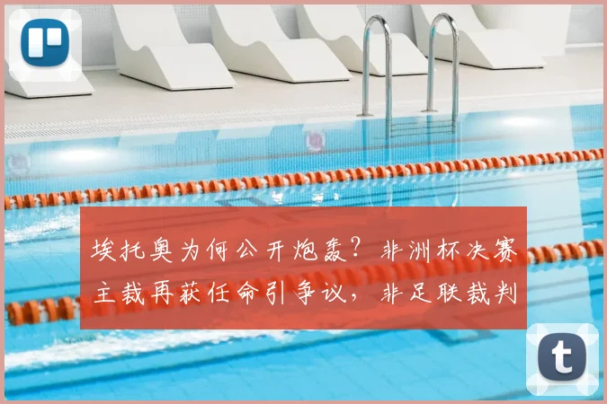 埃托奥为何公开炮轰？非洲杯决赛主裁再获任命引争议，非足联裁判风波详解