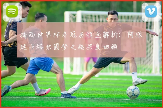 梅西世界杯夺冠历程全解析：阿根廷卡塔尔圆梦之路深度回顾