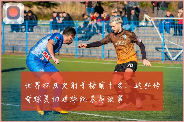 世界杯历史射手榜前十名：这些传奇球员的进球纪录与故事