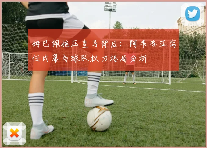 姆巴佩施压皇马背后：阿韦洛亚离任内幕与球队权力格局分析