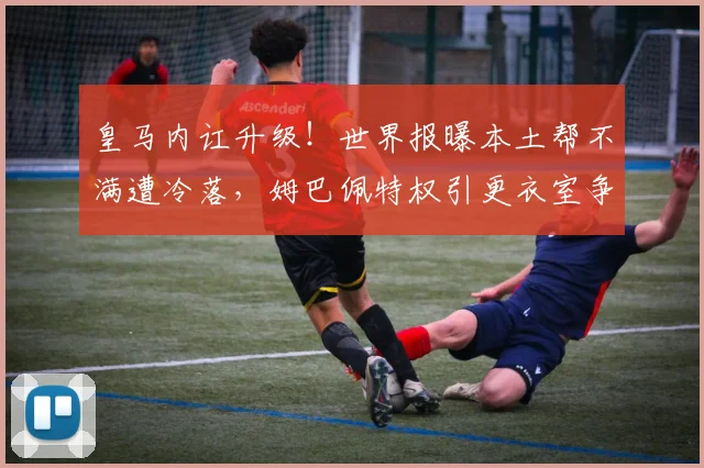 皇马内讧升级！世界报曝本土帮不满遭冷落，姆巴佩特权引更衣室争议