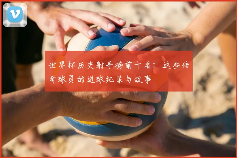 世界杯历史射手榜前十名：这些传奇球员的进球纪录与故事