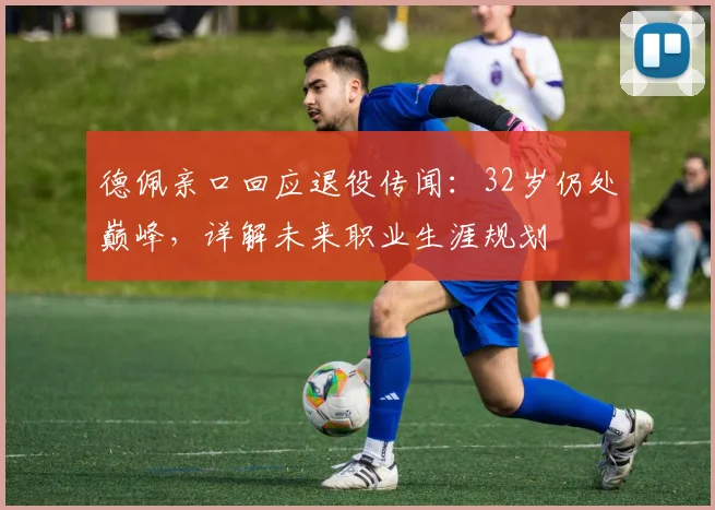 德佩亲口回应退役传闻：32岁仍处巅峰，详解未来职业生涯规划