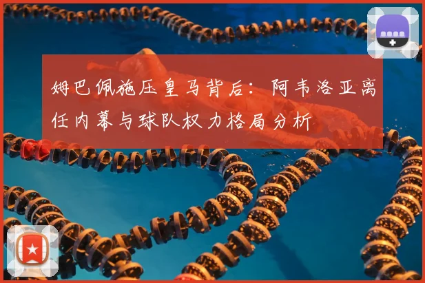 姆巴佩施压皇马背后:阿韦洛亚离任内幕与球队权力格局分析