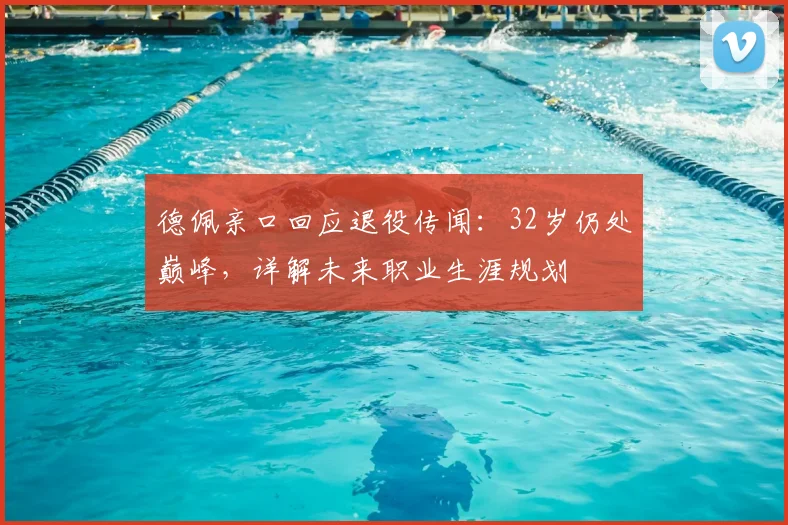 德佩亲口回应退役传闻：32岁仍处巅峰，详解未来职业生涯规划